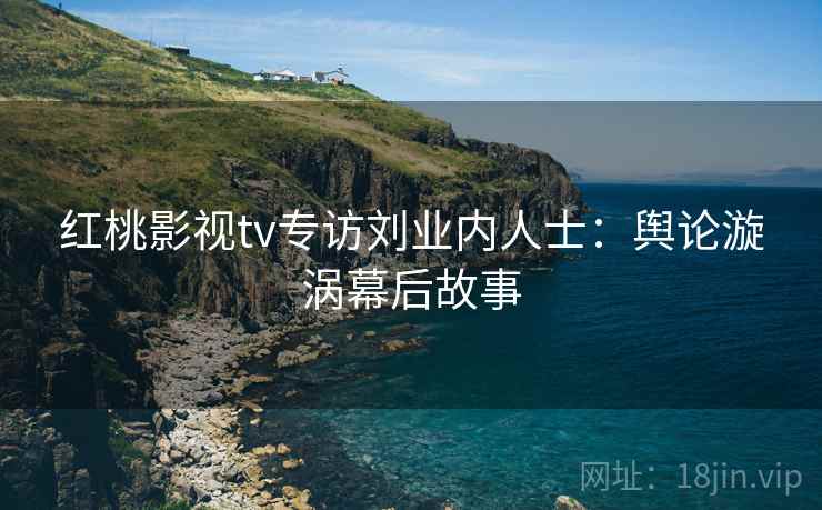 红桃影视tv专访刘业内人士:舆论漩涡幕后故事 红桃影视tv专访刘业内人士:舆论漩涡幕后故事