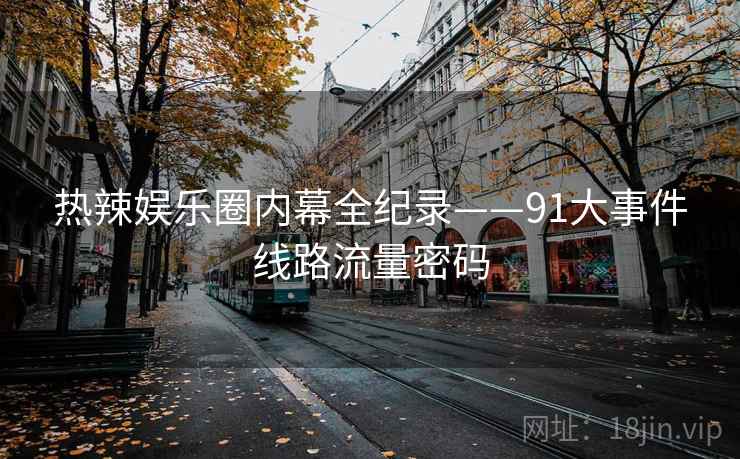 热辣娱乐圈内幕全纪录——91大事件线路流量密码 热辣娱乐圈内幕全纪录——91大事件线路流量密码