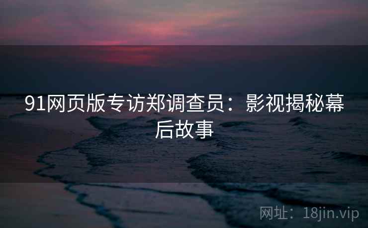 91网页版专访郑调查员：影视揭秘幕后故事