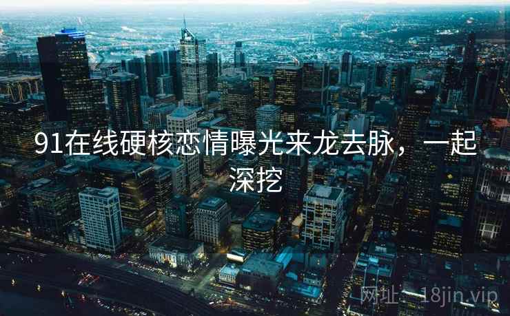 91在线硬核恋情曝光来龙去脉，一起深挖