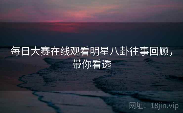 每日大赛在线观看明星八卦往事回顾,带你看透 每日大赛在线观看明星八卦往事回顾,带你看透