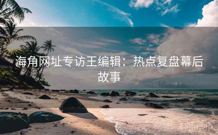 海角网址专访王编辑：热点复盘幕后故事