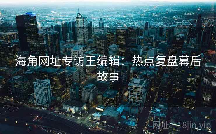 海角网址专访王编辑:热点复盘幕后故事 海角网址专访王编辑:热点复盘幕后故事