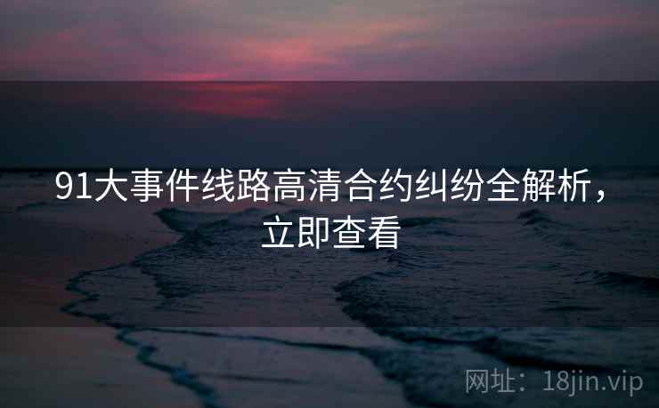 91大事件线路高清合约纠纷全解析，立即查看