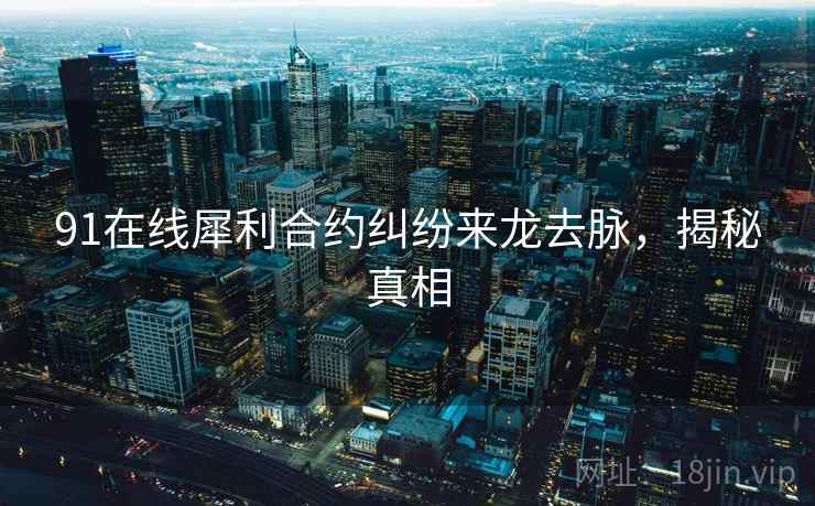 91在线犀利合约纠纷来龙去脉，揭秘真相